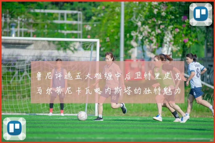 鲁尼评选五大难缠中后卫特里皮克马尔蒂尼卡瓦略内斯塔的独特魅力与挑战