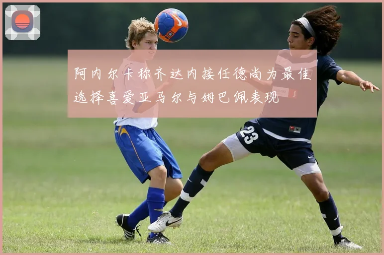 阿内尔卡称齐达内接任德尚为最佳选择喜爱亚马尔与姆巴佩表现
