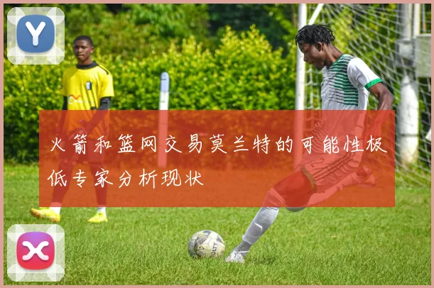 火箭和篮网交易莫兰特的可能性极低专家分析现状