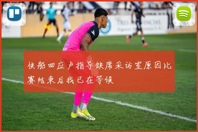 快船回应卢指导缺席采访室原因比赛结束后我已在等候