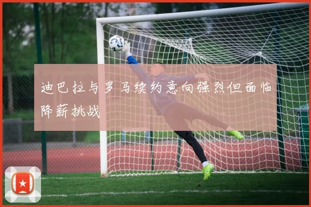 迪巴拉与罗马续约意向强烈但面临降薪挑战