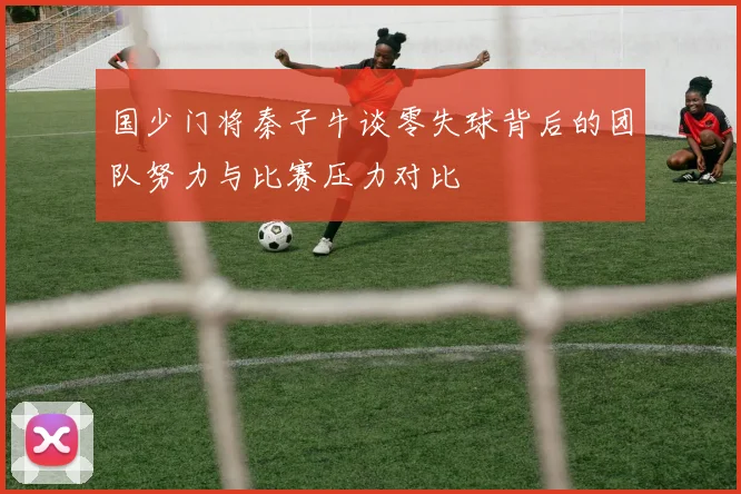国少门将秦子牛谈零失球背后的团队努力与比赛压力对比