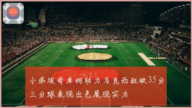 小弟埃奇库姆助力马克西狂砍35分三分球表现出色展现实力