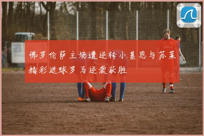 佛罗伦萨主场遭逆转小基恩与苏莱精彩进球罗马逆袭获胜
