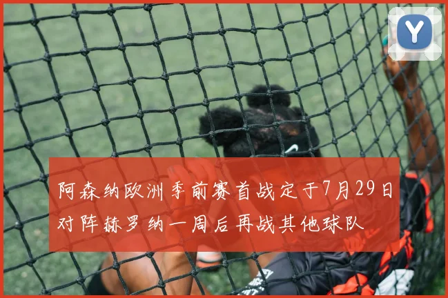 阿森纳欧洲季前赛首战定于7月29日对阵赫罗纳一周后再战其他球队