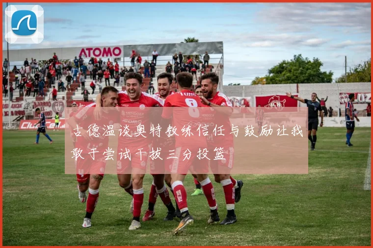 古德温谈奥特教练信任与鼓励让我敢于尝试干拔三分投篮