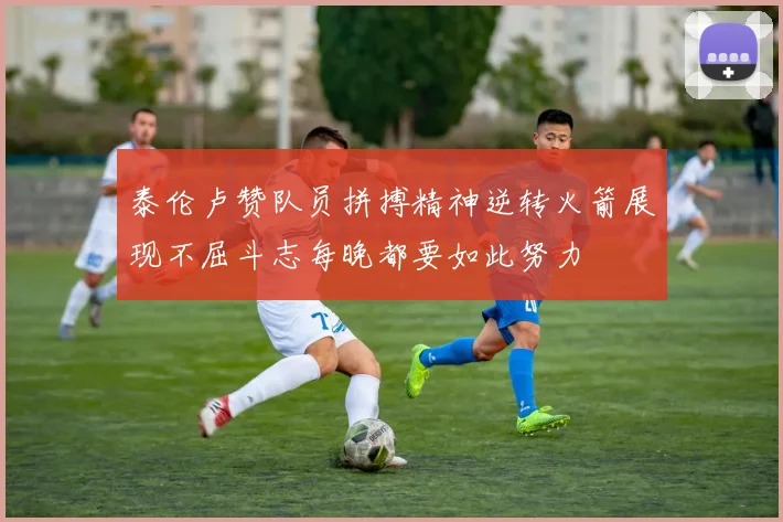 泰伦卢赞队员拼搏精神逆转火箭展现不屈斗志每晚都要如此努力