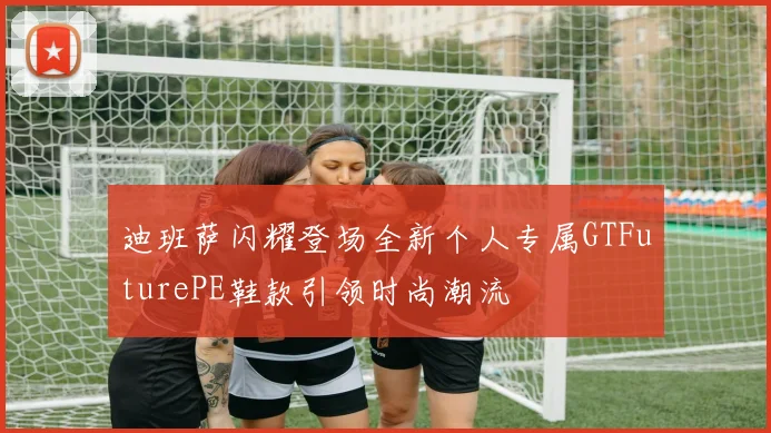 迪班萨闪耀登场全新个人专属GTFuturePE鞋款引领时尚潮流