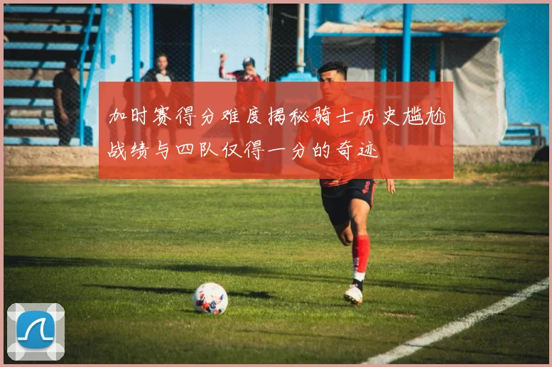 加时赛得分难度揭秘骑士历史尴尬战绩与四队仅得一分的奇迹