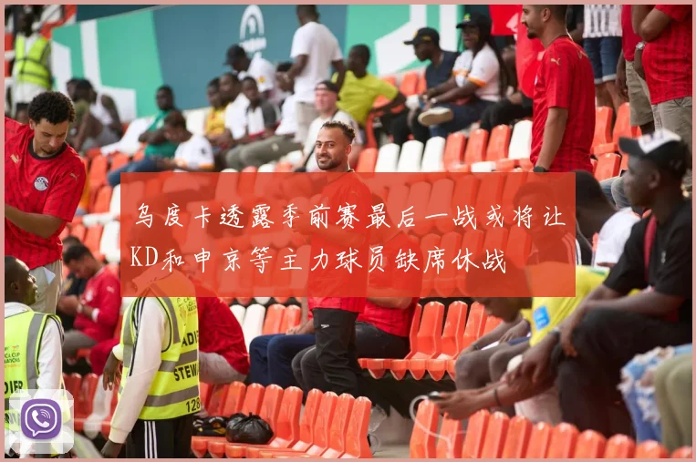 乌度卡透露季前赛最后一战或将让KD和申京等主力球员缺席休战