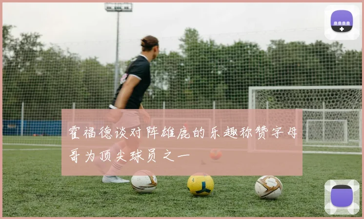 霍福德谈对阵雄鹿的乐趣称赞字母哥为顶尖球员之一