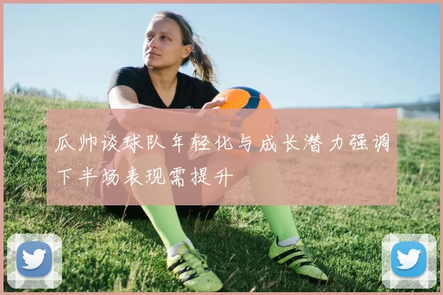 瓜帅谈球队年轻化与成长潜力强调下半场表现需提升