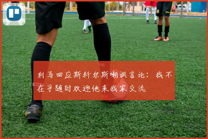 利马回应斯科尔斯嘲讽言论：我不在乎随时欢迎他来我家交流