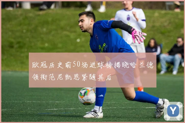 欧冠历史前50场进球榜揭晓哈兰德领衔范尼凯恩紧随其后