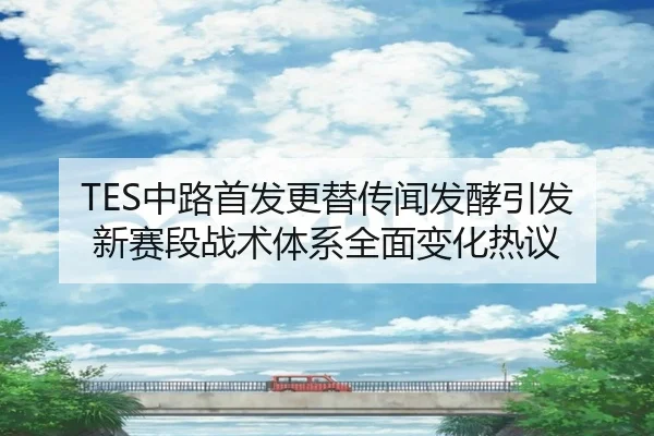 TES中路首发更替传闻发酵引发新赛段战术体系全面变化热议